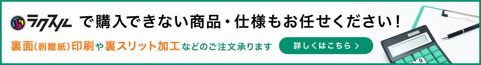 ラクスルで購入できない商品・仕様もお任せください！裏面(剥離紙)印刷や裏スリット加工などのご注文承ります。詳しくはこちら